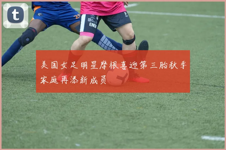 美国女足明星摩根喜迎第三胎秋季家庭再添新成员