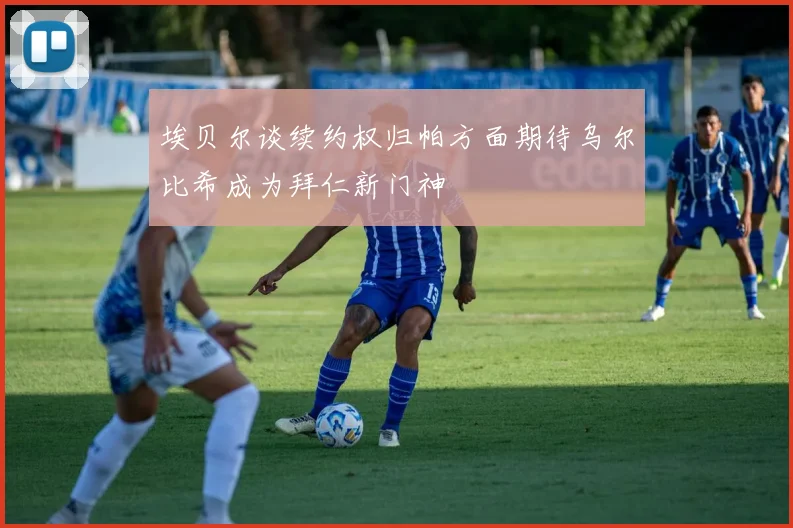 埃贝尔谈续约权归帕方面期待乌尔比希成为拜仁新门神