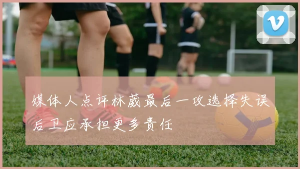 媒体人点评林葳最后一攻选择失误后卫应承担更多责任