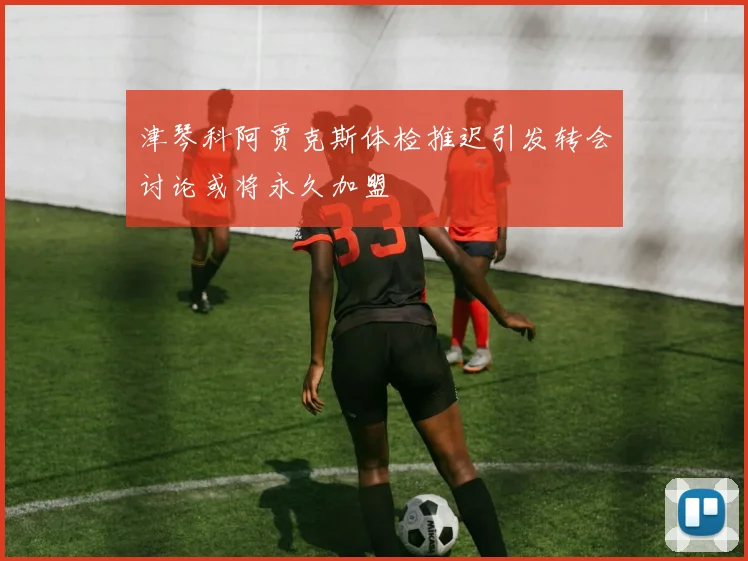 津琴科阿贾克斯体检推迟引发转会讨论或将永久加盟