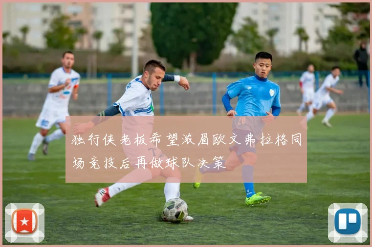 独行侠老板希望浓眉欧文弗拉格同场竞技后再做球队决策