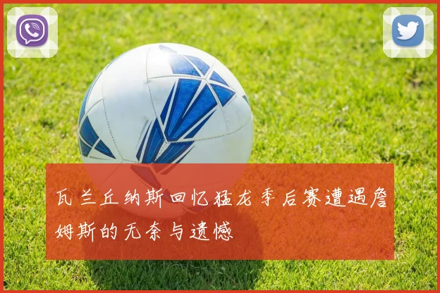 瓦兰丘纳斯回忆猛龙季后赛遭遇詹姆斯的无奈与遗憾
