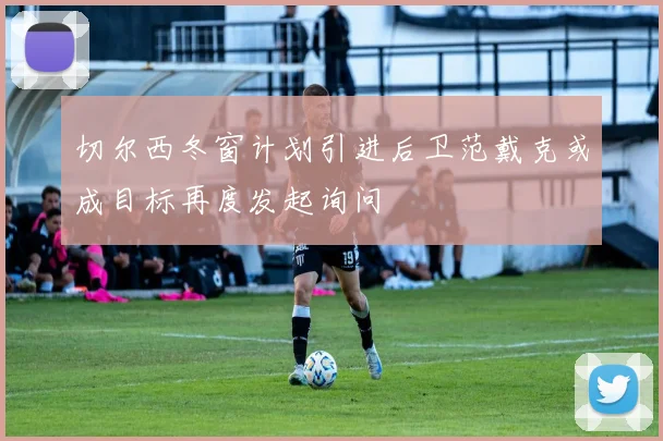 切尔西冬窗计划引进后卫范戴克或成目标再度发起询问