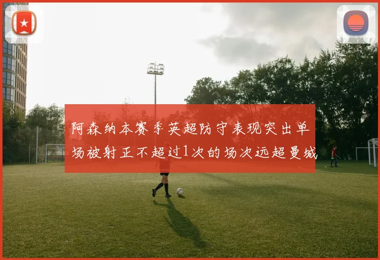 阿森纳本赛季英超防守表现突出单场被射正不超过1次的场次远超曼城