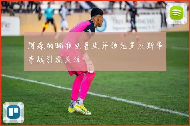 阿森纳瞄准克鲁皮并领先罗杰斯争夺战引发关注
