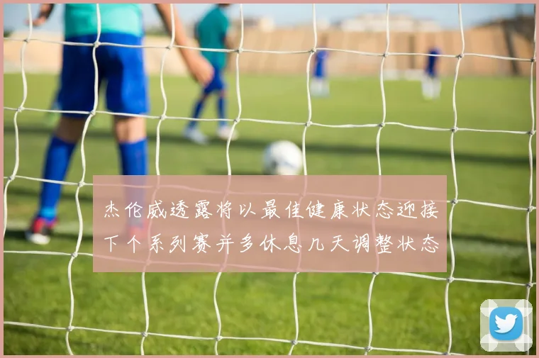 杰伦威透露将以最佳健康状态迎接下个系列赛并多休息几天调整状态